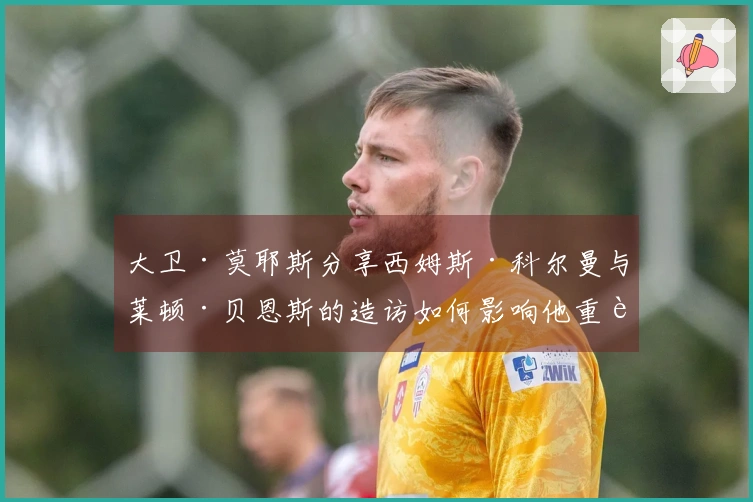 大卫·莫耶斯分享西姆斯·科尔曼与莱顿·贝恩斯的造访如何影响他重返埃弗顿的决策