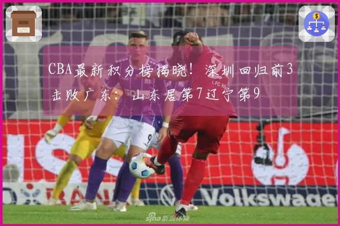 CBA最新积分榜揭晓！深圳回归前3击败广东：山东居第7辽宁第9
