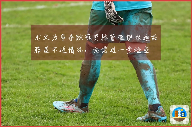 尤文为争夺欧冠资格管理伊尔迪兹膝盖不适情况，无需进一步检查