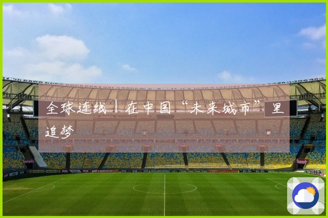 全球连线｜在中国“未来城市”里追梦