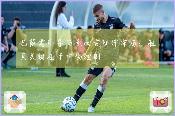 巴萨需引导马竞改变防守布局，胜负关键在于中场控制