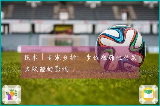 技术｜专家分析：步伐准确性对发力效能的影响