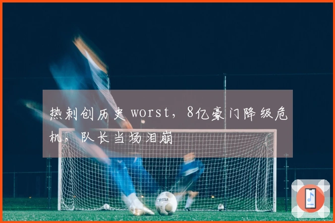 热刺创历史 worst，8亿豪门降级危机，队长当场泪崩
