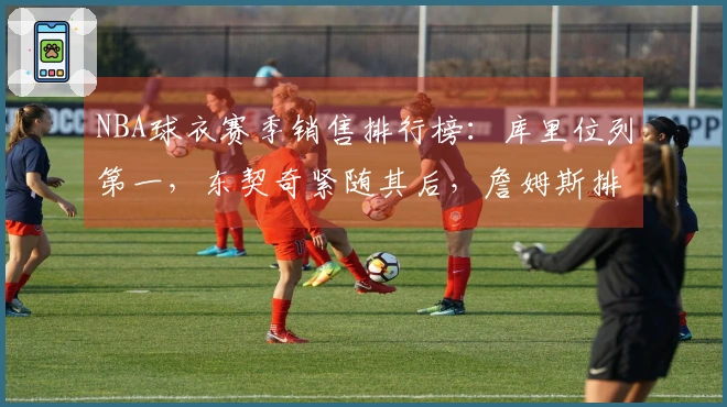 NBA球衣赛季销售排行榜：库里位列第一，东契奇紧随其后，詹姆斯排名第五，杜兰特位列第十一