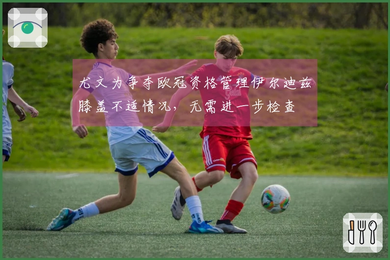 尤文为争夺欧冠资格管理伊尔迪兹膝盖不适情况，无需进一步检查