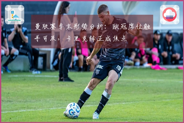曼联赛季末形势分析：欧冠席位触手可及，卡里克转正成焦点