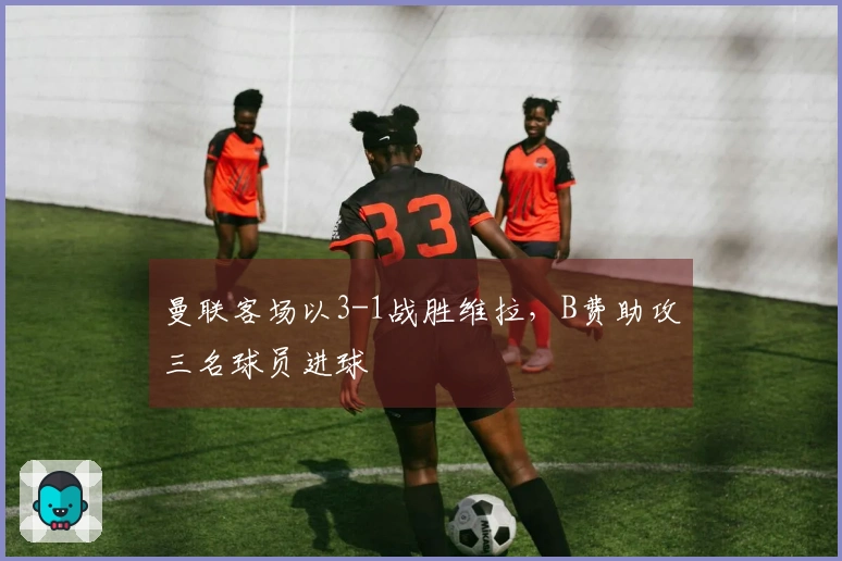 曼联客场以3-1战胜维拉，B费助攻三名球员进球