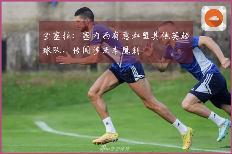 金塞拉：塞内西有意加盟其他英超球队，传闻涉及车魔刺